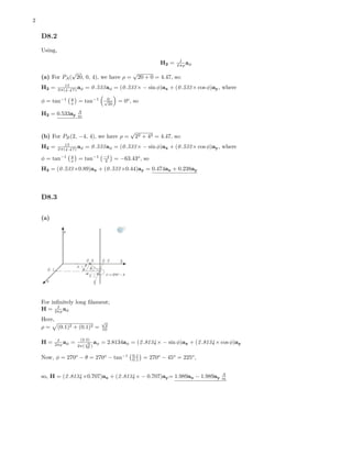 2
D8.2
Using,
H2 = I
2πρ aφ
(a) For PA(
√
20, 0, 4), we have ρ =
√
20 + 0 = 4.47, so:
H2 = 15
2π(4.47) aφ = 0.533aφ = (0.533× − sin φ)ax + (0.533× cos φ)ay, where
φ = tan−1 y
x = tan−1 0√
20
= 0o
, so
H2 = 0.533ay
A
m
(b) For PB(2, −4, 4), we have ρ =
√
22 + 42 = 4.47, so:
H2 = 15
2π(4.47) aφ = 0.533aφ = (0.533× − sin φ)ax + (0.533× cos φ)ay, where
φ = tan−1 y
x = tan−1 −4
2 = −63.43o
, so
H2 = (0.533×0.89)ax + (0.533×0.44)ay = 0.474ax + 0.238ay
D8.3
(a)
For inﬁnitely long ﬁlament;
H = I
2πρ aφ
Here,
ρ = (0.1)2 + (0.1)2 =
√
2
10
H = I
2πρ aφ = (2.5)
2π(
√
2
10 )
aφ = 2.8134aφ = (2.8134× − sin φ)ax + (2.8134× cos φ)ay
Now, φ = 270o
− θ = 270o
− tan−1 0.1
0.1 = 270o
− 45o
= 225o
,
so, H = (2.8134×0.707)ax + (2.8134× − 0.707)ay= 1.989ax − 1.989ay
A
m
 