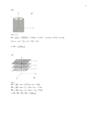 3
(b)
For ρ < a,
H = Iρ
2πa2 aφ = (2.5)(0.2)
2π(0.3)2 aφ = 0.884aφ = (0.884× − sin φ)ax + (0.884× cos φ)ay
Now, φ = tan−1 y
x = tan−1 0.2
0 = 90o
,
so, H = −0.884ax
A
m
(c)
Now,
H1 = 1
2 K1 × aN = 1
2 (2.7)ax × ay = 1.35az
H2 = 1
2 K2 × aN = 1
2 (−1.4)ax × ay = −0.7az
H3 = 1
2 K3 × aN = 1
2 (−1.3)ax × −ay = 0.65az
so, H = H1 + H2 + H3 = 1.300az
A
m
 