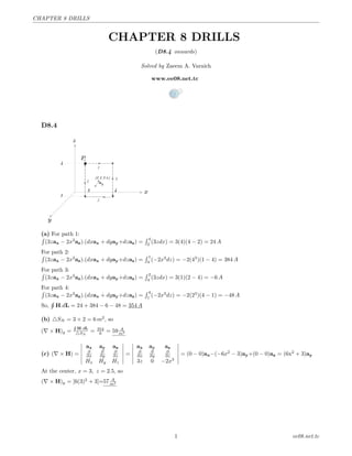 CHAPTER 8 DRILLS
CHAPTER 8 DRILLS
(D8.4 onwards)
Solved by Zaeem A. Varaich
www.ee08.net.tc
D8.4
(a) For path 1:
´
(3zax − 2x3
az).(dxax + dyay+dzaz) =
´ 4
2
(3zdx) = 3(4)(4 − 2) = 24 A
For path 2:´
(3zax − 2x3
az).(dxax + dyay+dzaz) =
´ 1
4
(−2x3
dz) = −2(43
)(1 − 4) = 384 A
For path 3:´
(3zax − 2x3
az).(dxax + dyay+dzaz) =
´ 2
4
(3zdx) = 3(1)(2 − 4) = −6 A
For path 4:´
(3zax − 2x3
az).(dxax + dyay+dzaz) =
´ 4
1
(−2x3
dz) = −2(23
)(4 − 1) = −48 A
So,
¸
H.dL = 24 + 384 − 6 − 48 = 354 A
(b) SN = 3 × 2 = 6 m2
, so
( × H)y =
¸
H.dL
SN
= 354
6 = 59 A
m2
(c) ( × H) =
ax ay az
∂
∂x
∂
∂y
∂
∂z
Hx Hy Hz
=
ax ay az
∂
∂x
∂
∂y
∂
∂z
3z 0 −2x3
= (0 − 0)ax−(−6x2
− 3)ay+(0 − 0)az = (6x2
+ 3)ay
At the center, x = 3, z = 2.5, so
( × H)y = [6(3)2
+ 3]=57 A
m2
1 ee08.net.tc
 