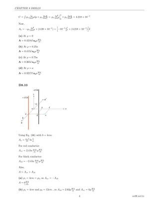 CHAPTER 8 DRILLS
C =
´
µo
Iρ
2πa2 dρ + µo
Iln 5
2πa2 = µo
Iρ2
4πa2
a
0
+ µo
Iln 5
2πa2 = 4.218 × 10−7
Now,
Az = −µo
Iρ2
4πa2 + (4.39 × 10−7
) = −10−7 ρ2
a2 + (4.218 × 10−7
) I
(a) At ρ = 0
A = 0.4218I azµWb
m
(b) At ρ = 0.25a
A = 0.415I azµWb
m
(c) At ρ = 0.75a
A = 0.365I azµWb
m
(d) At ρ = a
A = 0.3217I azµWb
m
D8.10
Using Eq. (66) with b = 4cm:
Az = µoI
2π ln b
ρ
For red conductor:
Azr = 2.4 ln 4cm
ρ1
µW b
m
For black conductor:
Azb = −2.4 ln 4cm
ρ2
µW b
m
Also,
A = Azr + Azb
(a) ρ1 = 4cm = ρ2, so Azr = −Azb
A = 0W b
m
(b) ρ1 = 4cm and ρ2 = 12cm , so Azb = 2.63µW b
m and Azr = 0µW b
m
4 ee08.net.tc
 