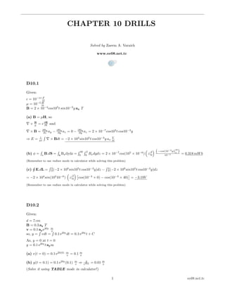 CHAPTER 10 DRILLS
Solved by Zaeem A. Varaich
www.ee08.net.tc
D10.1
Given:
= 10−11 F
m
µ = 10−5 H
m
B = 2 × 10−4
cos105
t sin10−3
y ax T
(a) B = µH, so
× B
µ = ∂E
∂t and
× B = ∂Bx
∂z ay − ∂Bx
∂y az = 0 − ∂Bx
∂y az = 2 × 10−7
cos105
t cos10−3
y
⇒ E = 1
µ
´
× Bdt = −2 × 104
sin105
t cos10−3
y ax
V
m
(b) φ =
´
s
B.dS =
´
s
Bxdydz =
´ 40
0
´ 2
0
Bxdydz = 2 × 10−7
cos(105
× 10−6
) z|
2
0
−cos(10−3
y)|
40
0
10−3 = 0.318 mWb
(Remember to use radian mode in calculator while solving this problem)
(c)
¸
E.dL =
´ 2
0(−2 × 109
sin105
t cos10−3
y)dz −
´ 2
0(−2 × 109
sin105
t cos10−3
y)dz
= −2 × 104
sin(105
10−6
) z|
2
0 cos(10−3
× 0) − cos(10−3
× 40) = −3.19V
(Remember to use radian mode in calculator while solving this problem)
D10.2
Given:
d = 7 cm
B = 0.3 az T
v = 0.1 aye20y m
s
so, y =
´
vdt =
´
0.1 e20y
dt = 0.1 e20y
t + C
As, y = 0 at t = 0
y = 0.1 e20y
t aym
(a) v(t = 0) = 0.1 e20(0) m
s = 0.1 m
s
(b) y(t = 0.1) = 0.1 e20y
(0.1) m
s ⇒ y
e20y = 0.01 m
s
(Solve it using TABLE mode in calculator!)
1 ee08.net.tc
 
