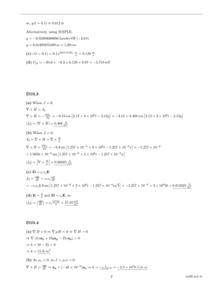 so, y(t = 0.1) ≈ 0.012 m
Alternatively, using MAPLE:
y = −0.05000000000 LambertW (−2.0 t)
y = 0.01295855509 m = 1.29 cm
(c) v(t = 0.1) = 0.1 e20(0.0129) m
s = 0.129 m
s
(d) V12 = −Bvd = −0.3 × 0.129 × 0.07 = −2.718 mV
D10.3
(a) When J = 0:
× H = Jd
× H = −∂Hx
∂y = −0.15 cos 3.12 × 3 × 108
t − 3.12y × −3.12 = 0.468 cos 3.12 × 3 × 108
t − 3.12y
|Jd| = | × H| = 0.468 A
m2
(b) When J = 0:
Jd = × H = × B
µ
× B =
∂Hy
∂x = −0.8 sin 1.257 × 10−6
× 3 × 108
t − 1.257 × 10−6
x × −1.257 × 10−6
= 1.0056 × 10−6
sin 1.257 × 10−6
× 3 × 108
t − 1.257 × 10−6
x
|Jd| = × B
µ = 0.80023 A
m2
(c) D = r oE
Jd = ∂D
∂t = r o
∂E
∂t
= − r o0.9 sin 1.257 × 10−6
× 3 × 108
t − 1.257 × 10−6
z
√
5 × −1.257 × 10−6
× 3 × 108
M = 0.015025 A
m2
(d) E = J
σ and D = oE, so
|Jd| = ∂D
∂t = o
377M
σ = 57.55 pA
m2
D10.4
(a) .B = 0 ⇒ .µH = 0 ⇒ .H = 0
⇒ .(kxax + 10yay − 25zaz) = 0
⇒ k + 10 − 25 = 0
⇒ k = 15A/m2
(b) As ρv = 0, so J = ρvv = 0:
× H = ∂D
∂t ⇒ ax = (−4k × 10−9
)ax ⇒ k = 1
−4×10−9 = −2.5 × 108
V/(m.s)
2 ee08.net.tc
 