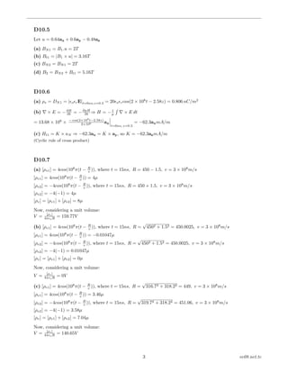 D10.5
Let u = 0.64ax + 0.6ay − 0.48az
(a) BN1 = B1.u = 2T
(b) Bt1 = |B1 × u| = 3.16T
(c) BN2 = BN1 = 2T
(d) B2 = BN2 + Bt1 = 5.16T
D10.6
(a) ρs = DN1 = | o rE|t=6ns,z=0.3 = 20 o rcos(2 × 108
t − 2.58z) = 0.806 nC/m2
(b) × E = −∂B
∂t = −∂µH
∂t ⇒ H = − 1
µ
´
× E dt
= 13.68 × 106
× − cos(2×108
t−2.58z)
2×108 ax
t=6ns, z=0.3
= −62.3axmA/m
(c) Ht1 = K × aN ⇒ −62.3ax = K × ay, so K = −62.3azmA/m
(Cyclic rule of cross product)
D10.7
(a) [ρv1] = 4cos(108
π(t − R
v )), where t = 15ns, R = 450 − 1.5, v = 3 × 108
m/s
[ρv1] = 4cos(108
π(t − R
v )) = 4µ
[ρv2] = −4cos(108
π(t − R
v )), where t = 15ns, R = 450 + 1.5, v = 3 × 108
m/s
[ρv2] = −4(−1) = 4µ
[ρv] = [ρv1] + [ρv2] = 8µ
Now, considering a unit volume:
V = [ρv]
4π oR = 159.77V
(b) [ρv1] = 4cos(108
π(t − R
v )), where t = 15ns, R =
√
4502 + 1.52 = 450.0025, v = 3 × 108
m/s
[ρv1] = 4cos(108
π(t − R
v )) = −0.01047µ
[ρv2] = −4cos(108
π(t − R
v )), where t = 15ns, R =
√
4502 + 1.52 = 450.0025, v = 3 × 108
m/s
[ρv2] = −4(−1) = 0.01047µ
[ρv] = [ρv1] + [ρv2] = 0µ
Now, considering a unit volume:
V = [ρv]
4π oR = 0V
(c) [ρv1] = 4cos(108
π(t − R
v )), where t = 15ns, R =
√
316.72 + 318.22 = 449, v = 3 × 108
m/s
[ρv1] = 4cos(108
π(t − R
v )) = 3.46µ
[ρv2] = −4cos(108
π(t − R
v )), where t = 15ns, R =
√
319.72 + 318.22 = 451.06, v = 3 × 108
m/s
[ρv2] = −4(−1) = 3.58µ
[ρv] = [ρv1] + [ρv2] = 7.04µ
Now, considering a unit volume:
V = [ρv]
4π oR = 140.65V
3 ee08.net.tc
 