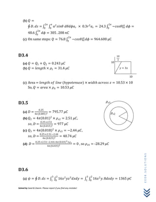 Solved by Saad & Zaeem. Please report if you find any mistake!
EE08.SOLUTIONS
(b) 𝑄 =
𝐷. 𝑑𝑠 = 𝑎2
𝑠𝑖𝑛𝜃 𝑑𝜃𝑑𝜙𝑎 𝑟 × 0.3𝑟2
𝑎 𝑟 =
𝜋
0
2𝜋
0
24.3 −𝑐𝑜𝑠𝜃|0
𝜋2𝜋
0
𝑑𝜙 =
48.6 𝑑𝜙 = 305
2𝜋
0
. 208 𝑛𝐶
(c) On same steps: 𝑄 = 76.8 −𝑐𝑜𝑠𝜃|0
𝜋
𝑑𝜙 = 964.608 μC
2𝜋
0
D3.4
(a) 𝑄 = 𝑄1 + 𝑄2 = 0.243 𝜇𝐶
(b) 𝑄 = 𝑙𝑒𝑛𝑔𝑡𝑕 × 𝜌 𝐿 = 31.4 𝜇𝐶
(c) Area = 𝑙𝑒𝑛𝑔𝑡𝑕 𝑜𝑓 𝑙𝑖𝑛𝑒 (𝑕𝑦𝑝𝑜𝑡𝑒𝑛𝑢𝑠𝑒) × 𝑤𝑖𝑑𝑡𝑕 𝑎𝑐𝑟𝑜𝑠𝑠 𝑧 = 10.53 × 10
So, 𝑄 = 𝑎𝑟𝑒𝑎 × 𝜌 𝐴 = 10.53 𝜇𝐶
D3.5
(a) 𝐷 =
0.25
4𝜋(0.005)2
= 795.77 𝜇𝐶
(b) 𝑄2 = 4𝜋 0.01 2
× 𝜌𝑠2 = 2.51 𝜇𝐶,
𝑠𝑜, 𝐷 =
0.25+2.51
4𝜋(0.015)2
= 977 𝜇𝐶
(c) 𝑄3 = 4𝜋 0.018 2
× 𝜌𝑠3 = −2.44 𝜇𝐶,
𝑠𝑜, 𝐷 =
0.25+2.51−2.44
4𝜋(0.025)2
= 40.74 𝜇𝐶
(d) 𝐷 =
0.25+2.51−2.44+4𝜋 0.03 2×𝜌 𝑠
4𝜋(0.035)2
= 0 , so 𝜌𝑠4 = -28.29 𝜇𝐶
D3.6
(a) 𝜓 = 𝐷. 𝑑𝑠 = 16𝑥2
𝑦𝑧3
𝑑𝑥𝑑𝑦 =
2
0
3
1
16𝑥2
𝑦. 8𝑑𝑥𝑑𝑦 = 1365 𝑝𝐶
2
0
3
1
10
10
10
3
𝑦 = 3𝑥
𝜌𝑠2
𝜌𝑠3
 