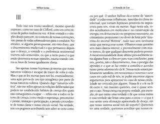 WilliomJames
- - -
11 11 11
Tudo isso soa muito saudável, mesmo quando
expresso,como no caso de Clifford, comum certo ex-
cesso de pathos ruidoso na voz. A livre vontade e o sim-
ples desejo parecem, no contexto de nossas convicções,
não passar de rodas sobressalentes para o condutor. No
entanto, se alguém pressupusesse, em vista disso, que
o discernimento intelectual é o que permanece depois
que o desejo, a vontade e a preferência sentimental
tiverem sido removidos, ou que a razão pura é o que
então determina nossas opiniões, estaria voando con-
tra os fatos de forma igualmente direta.
São apenas nossas hipóteses já monas que nossa
natureza volitiva é incapaz de trazer de volta à vida.
Mas o que as fez mortas para nós foi, essencialmente,
uma ação prévía de um tipo antagônico por parte de
nossa natureza volitiva. Quando digo "natureza voli-
tiva", não me .refiro apenas àsvolições deliberadas que
podem ter estabelecído hábitos de crença dos quais
não conseguimos escapar- refiro-me a todos os fa-
tores de crença, como medo e esperança, preconceito
e paixão, imitação e participação, a pressão circundan-
te de nossa classe e nosso círculo social. Na verdade,
nós nos pegamos acreditando sem saber ao certo como
18
A Vontade de Crer
ou por quê. O senhor Balfour dá o nome de "autori-
dade" a todas essas influências, nascidas do clima in-
telectual, que tomam hipóteses possíveis ou impos-
síveis para nós, vivas ou mortas. Aqui nesta sala, to-
dos acreditamos em moléculas e na conservação da
energia, em democracia e no progresso necessário, no
cristianismo protestante e no dever de lutar pela "dou-
trina do imortal Monroe", tudo isso sem nenhuma
razão que mereça esse nome. Olhamos essas questões
sem mais clareza interior, e provavelmente com mui-
to menos,do que qualquer descrente poderia possuir.
Ainconvencionalidade deste último provavelmente te-
ria alguma base a oferecer para suas conclusões; para
nós, porém, não o discernimento, mas o prestígio das
opiniões é o que as faz emitir a centelha e acender
nosso pavio adormecido da fé. Nossa razão estará per-
feitamente satisfeita, em novecentos e noventa e nove
casos em cada mil de nós, se puder encontrar alguns
argumentos para apresentar no caso de nossa credu-
lidade ser criticada por alguém. Nossa fé é a fé na fé
de outro e, nas maiores questões, esse é quase sem-
pre o caso. Nossa crença na própria verdade, por exem-
plo, de que existe uma verdade e de que nossa mente
e essa verdade são feitas uma para a outra- o que é
isso senão uma afirmação apaixonada de desejo, em
que nosso sistema social nos dá suporte? Queremos
ter uma verdade; queremos acredítar que nossas ex-
19
 