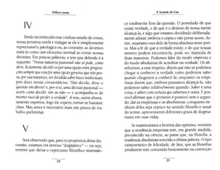 William Jomes
liV
Tendo reconhecido esse confuso estado de coisas,
nossa próxima tarefa é indagar se ele é simplesmente
repreensível e patológico ou, ao contrário,se devemos
tratá-lo como um elemento normal ao tomar nossas
decisões. Em poucas palavras, a tese que defendo é a
seguinte: "Nossa natureza passional não só pode, como
deve, licitamente decidir-se poruma opção entre proposi-
çõessempre que estafor uma opçãogenuína quenãopos-
sa, porsua natureza, serdecidida sobre bases intelectuais·
'
pois dizer, nessas circunstâncias: 'Não decida, deixe a
questão em aberto' é, porsi só, uma decisão passional -
assim como decidir sim ou não - e acompanha-se do
mesmo risco deperderaverdade". Atese, assim abstra-
tamente expressa, logo irá, espero, tomar-se bastante
clara. Mas antes é necessário mais um pouco de tra-
balho preliminar.
v
Será observado que, para os propósitos desta dis-
cussão, estamos em terreno "dogmático" ~ ou seja,
terreno que deixa o cepticismo filosófico sistem~ti-
22
A Vontade de Crer
co totalmente fora da questão. O postulado de que
existe verdade, e de que é o destino de nossa mente
alcançá-la, é algo que estamos decidindo deliberada-
mente adotar, embora o céptico não pense assim. As-
sim, separamo-nos dele de forma absoluta neste pon-
to. Mas a fé de que a verdade existe, e de que nossas
mentes podem encontrá-la, pode ser mantida de
duas maneiras. Podemos falar do modo empirista e
do modo absolutista de acreditar na verdade. Os ab-
solutistas, a esse respeito, dizem que não só podemos
chegar a conhecer a verdade como podemos saber
quando chegamos a conhecê-la; enquanto os empi-
ristas dizem que, embora possamos alcançá-la, não
podemos saber infalivelmente quando. Saber é uma
coisa, e saber com certeza que sabemos é outra. É pos-
sível afirmar que o primeiro é possível sem o segun-
do; daí os empiristas e os absolutistas, conquanto ne-
nhum deles seja céptico no sentido filosófico usual
do termo, apresentarem diferentes graus de dogma-
tismo em suas vidas.
Se examinarmos a história das opiniões, veremos
que a tendência empirista tem, em grande medida,
prevalecido na ciência, ao passo que, na filosofia, a
tendência absolutista tem tido a última palavra.O tipo
característico de felicidade, de fato, que as filosofias
produzem tem consistido basicamente na convicção
23
 
