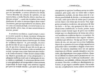 Williom Jomes
sentida por cada escola ou sistema sucessivo de que,
por seu intermédio, a certeza definitiva foi obtida.
"Outras filosofias são coleções de opiniões, em sua
maioria falsas; a minha filosofia oferece uma base só-
lida para sempre"- quem não reconhece nisto a nota
dominante de todos os sistemas dignos desse nome?
Um sistema, para que seja realmente umsistema, deve
vir como um sistemafechado, reversível neste ou na-
quele detalhe, talvez, mas, em suas características es-
senciais, jamais!
A ortodoxia escolástica, à qual sempre é preci-
so recorrer quando se deseja encontrar afirmações
perfeitamente claras, fez uma bela elaboração dessa
convicção absolutista numa doutrina que ela chama
de "evidência objetiva". Se, por exemplo, sou inca-
paz de duvidar de que eu agora existo diante de vo-
cês, de que dois é menos do que três ou de que, se
todos os homens são mortais, então eu também sou
mortal, é porque essas coisas iluminam meu intelec-
to de forma irresistível. A base decisiva dessa evidên-
cia objetiva possuída por certas proposições é o
adrequatio intellectus nostri cum re [adequação de nos-
so intelecto à realidade]. Acerteza que ela traz envol-
ve uma aptitudinem ad extorquendum certum assensum
[capacidade de fazer surgir uma anuência segura]
por parte da verdade intuída e, por pane do sujeito,
24
A Vontade de Cret
uma quietem in cognitione [confiança serena no conhe-
cimento], pelo qual, uma vez tendo sido o objeto
mentalmente recebido, ele não deixa atrás de si ne-
nhuma possibilidade de dúvida~ e, na transação como
um todo, nada opera além do entitas ipsa [o próprio
ser] do objeto e do entitas ipsa da mente. Nós, negli-
gentes pensadores modernos, não gostamos de falar
em latim- de fato, não gostamos de falar em ne-
nhum termo estabelecido~ no fundo, porém , nosso
próprio estado mental segue de perto esse modelo
sempre que nos abandonamos de forma não-crítica:
você acredita em evidência objetíva e eu também. De
certas coisas, consideramos estar seguros: sabemos,
e sabemos que sabemos. Há algo que dá um "clique''
dentro de nós, um sino que toca as doze badaladas,
depois de os ponteiros de nosso relógio mental terem
percorrido todo o mostrador e chegado à hora meri-
diana. Os maiores empiristas entre nós são apenas
empiristas em reflexão: quando deixados a seus ins-
tintos, eles dogmatizam como papas infalíveis. Quan-
do os Cliffords nos dizem como é pecaminoso ser cris-
tão com base em tais "evidências insuficientes", a in-
suficiência é, na realidade, a última coisa que eles têm
em mente. Para eles, a evidência é absolutamente su-
ficiente, só que segue o caminho oposto. Eles acredi-
tam tão completamente numa ordem anticristã do
25
 