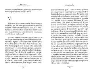 Williom Jomes
universo, que não há uma opção viva: o cristianismo
é uma hipótese morta desde o inlcio.
VIl
Mas então, já que somos todos absolutistas por
instinto, o que, em nossa qualidade de estudantes de
fílosofia, devemos fazer a respeito desse fato? Deve-
mos adotá-lo e endossá-lo?Ou devemos tratá-lo como
uma fraqueza de nossa natureza da qual precisamos
nos libertar, se pudermos?
Acredito sinceramente que o segundo curso é o
único que podemos seguir como homens reflexivos.
Evidência objetiva e certeza são, sem dúvida, ideais
muito bons para se trabalhar, mas onde neste pla-
neta iluminado pela lua e visitado pelos sonhos são
encontradas? Sou pessoalmente, portanto, um com-
pleto empirista no que tange à minha teoria do co-
nhecimento. Vivo, de fato, de acordo com a fé prá-
tica de que devemos seguir experimentando e refle-
tindo sobre nossa experiência, pois só assim nossas
opiniões podem se tornar mais verdadeiras; porém,
acredito ser uma atitude tremendamente equivoca-
da adotar qualquer uma delas - para mim é total-
26
AVontade de Crer
mente indiferente qual - como se nunca pudesse
ser reinterpretável ou corrigivel, e acho que toda a
história da filosofia me apoiará nisso. Há apenas urna
verdade indefectivelmente certa, e essa é a verdade
que o próprio ceptícismo pirrônico deixa intocada
- a verdade de que o presente fenômeno da cons-
ciência existe. Esse, porém, é o mero ponto de par-
tida do conhecimento, a simples admissão de algo
sobre o que filosofar. As várias filosofias não passam
de muitas tentativas de expressar o que esse algo
realmente é. E, se formos a nossas bibliotecas, quan-
ta divergência descobriremos!Onde pode ser encon-
trada uma resposta seguramente verdadeira? À par-
te as proposições abstratas de comparação (como
dois mais dois é igual a quatro), proposições que não
nos dizem nada por si sós sobre a realidade concre-
ta, não encontramos nenhuma proposição que já
tenha sido considerada por qualquer um evidente-
mente certa, que não tenha também sido chamada
de falsa, ou que pelo menos não tenha tido sua ver-
dade sinceramente questionada por outro alguém.
A superação dos axiomas da geometria,não de brin-
cadeira mas a sério, por alguns de nossos contem-
porâneos (como Zõllner e Charles H. Hinton) e are-
jeição de toda a lógica aristotélica pelos hegelianos
são exemplos marcantes.
27
 