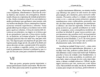 Williom Jomes
---
Mas, por favor, observemos agora que quando;
como empiristas, abandonamos a doutrina da certe-
za objetiva, não estamos, em conseqüência, abando-
nando a busca ou a esperança da verdade propriamen-
te dita. Ainda centramos nossa fé em sua existência e
ainda acreditamos que ganhamos uma posição cada
vez melhor em direção a ela ao continuarmos sistema-
ticamente somando experiências e reflexões. Nossa
grande diferença em relação ao escolástico estáno lado
para o qual nos voltamos. A força do sistema dele en-
contra-se nos princípios, na origem, no terminusaquo
de seu pensamento; para nós, a força está no resulta-
do, no desfecho, no terminus ad quem. O que decide
a situação para nós não é de onde vem, mas para onde
leva. Não importa para umempirista de que pane uma
hipótese pode chegar até ele; ele pode tê-la obtido por
meios decentes ou não; a paixão pode tê-la sussurra-
do ou o acidente a sugerido; porém, se a tendência
total do pensamento continua a confirmá-la, isso é o
que ele leva em conta para considerá-la verdadeira.
VIII!
Mais um ponto, pequeno porém importante, e
nossos preliminares estarão encerrados. Há dois mo-
dos de olhar para nossa tarefa na questão da opinião
30
A Vontade de Crer
- modos inteiramente diferentes, no entanto modos
cuja diferença não parece ter sido motivo de muita
preocupação, até o momento, para a teoria do conhe-
cimento. Precisamos conhecer a verdade; e precisamos
evitar oe-rro - estes são nossos primeiros e grandes
mandamentos como conhecedores potenciais; mas
não são duas maneiras de expressar um mandamen-
to idêntico: são duas leis separadas. Embora de fato
possa acontecer que, quando acreditamos na verda-
de A, escapamos, como conseqüência incidental, de
acreditar na falsidade B, quase nunca acontece que,
por meramente não acreditar em B, necessariamente
acreditemos em A. Podemos, ao escapar de B, cair na
crença de outras falsidades, Cou D, tão ruins quanto
B; ou podemos escapar de B por não acreditar em
absolutamente nada, nem mesmo em A.
Acreditar na verdade!Evitar o erro!-estas, corno
vemos, são duas leis materialmente diferentes; e, ao
escolher entre elas, podemos acabar dando um colo-
rido diferente a toda a nossa vida intelectual. Podemos
perceber a busca da verdade como fundamental, e a
evitação do erro como secundária; ou podemos, por
outro lado, tratar a evitação do erro como mais impe-
rativa, e deixar a verdade arriscar-se. Clifford, na pas-
sagem instrutiva que citei, exorta-nos a este último
curso. Não acreditem em nada, nos diz ele, mantenham
a mente para sempre em incerteza, preferivelmente a
31
 