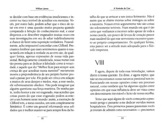 William James
se decidir com base em evidências insuficientes e in-
correr no risco terrível de acreditar em mentiras. Vo-
cês, por outro lado, podem achar que o risco de es-
tar em erro é uma questão muito pequena quando
comparada à bênção do conhecimento real, e estar
dispostos a se descobrir enganados muitas vezes em
suas investigações em vez de adiar indefinidamente
a chance de fazer uma suposição verdadeira. Pessoal-
mente, acho impossível concordar com Clifford. Pre-
cisamos lembrar que esses sentimentos quanto à nos-
sa tarefa em relação à verdade ou ao erro são,de qual-
quer forma, apenas expressões de nossa vida pas-
sional. Biologicamente considerada, nossa mente está
tão pronta para se dedicar à falsidade como à veraci-
dade, e aquele que diz "Melhor ficar para sempre sem
crença do que acreditar numa mentira!" meramente
mostra a preponderância de seu próprio horror pes-
soal a passar por tolo. Ele pode ser crítico em relação
a muitos de seus desejos e medos, mas, a esse medo,
ele submissamente obedece. Não pode imaginar que
alguém questione sua força restritiva. De minha par-
te, tenho horror a me ver enganado, mas acredito que
coisas piores do que estar enganado podem aconte-
cer a um homem neste mundo: assim, a exortação de
Clifford tem,a meus ouvidos, um som completamente
fantástico. É como um general informando seus sol-
dados que é melhor manter-se para sempre fora da ba-
32
A Vontade de Crer
talha do que se arriscar a um único ferimento. Não é
assim que se obtêm vitórias sobre inimigos ou sobre
a natureza. Nossos erros seguramente não são coisas
tão solenemente terríveis. Num mundo em que é tão
certo que venhamos a incorrer neles apesar de toda a
nossa cautela, um pouco de leveza de coração parece
maissaudável do que esse nervosismo excessivo quan-
to ao próprio comportamento. De qualquer forma,
esta parece ser a atitude mais adequada para o filó-
sofo empirista.
E agora, depois de toda essa introdução, vamos
direto à nossa questão. Eu disse, e agora repito, que
não só encontramos nossa natureza passional nos in-
fluenciando em nossas opiniões como um processo
natural, como também que há algumas opções entre
opiniões em que essa influência deve ser vista como
um determinante inevitável e lícito de nossa escolha.
Temo que aqui alguns de vocês começarão a pres-
sentir perigo e passarão a me dedicar ouvidos menos
hospitaleiros. Dois primeiros passos passionais vocês
já tiveram de admitir como necessários- precisamos
33
 