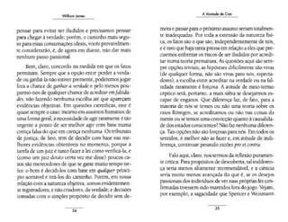 Williom Jomes
pensar para evitar ser iludidos e precisamos pensar
para chegar à verdade; porém, o caminho mais segu-.
ro para essas consumações ideais, vocês provavelmen-
te considerarão, é, de agora em diante, não dar mais
nenhum passo passional.
Bem, claro, concordo na medida em que os fatos
permitam. Sempre que a opção entre perder a verda-
de ou ganhá-la não estiver premente, poderemosjogar
fora a chance de ganhar a verdade e pelo menos pou-
parmo-nos de qualquer chance de acredítaremfalsída-
des, não fazendo nenhuma escolha até que apareçam
evidências objetivas. Em questões científicas, este é
quase sempre o caso; mesmo emassuntos humanos de
urna forma geral, a necessidade de agir raramente é tão
urgente a ponto de ser melhor agir com base numa
crença falsa do que em crença nenhuma. Os tribunais
de justiça, de fato, têm de decidir com base nas me-
lhores evidências obteníveis no momento, porque a
tarefa de um juiz é tanto fazer a lei como verificá-la, e
(como um juiz douto certa vez me disse) poucos ca-
sos são merecedores de que se gaste muito tempo ne-
les: o bom é decidi-los com base em qualquer princí-
pio aceitável e tirá-los do caminho. Porém, em nossa
relação com a natureza objetiva, somos evidentemen-
te registradores, e não criadores, da verdade; e decisões
tomadas com o simples propósito de decidir sem de-
34
A Vontade de Crer
mora e passar para o próximo assunto seriam totalmen-
te inadequadas. Por toda a extensão da natureza físi-
ca, os fatos são o que são, independentemente de nós,
e é raro que haja tanta pressa em relação a eles que pre-
cisemos enfrentar os riscos de ser iludidos por acredi-
tar numa teoria prematura. As questões aqui são sem-
pre opções triviais, as hipóteses dificilmente são vivas
(de qualquer forma, não são vivas para nós, especta-
dores), a escolha entre acreditar na verdade ou na fal-
sidade raramente é forçosa. A atitude de meio-termo
céptico será, portanto, a mais sábia se desejarmos es-
capar de enganos. Que diferença faz, de fato, para a
maioria de nós se temos ou não uma teoria sobre os
raios Rõntgen, se acreditamos ou não nas coisas da
mente ou se temos uma convicção quanto à causalida-
de dos estados conscientes? Não faz nenhuma diferen-
ça. Tais opçõesnão são forçosas para nós. Em todos os
sentidos, é melhor não as fazer e, em atitude de indi-
ferença, continuar pesando razões pro et contra.
Falo aqui, claro, nos termos da reflexão puramen-
te crítica. Para propósitos de descoberta, tal indiferen-
ça seria menos altamente recomendável, e a ciência
seria muito menos avançada do que é, se os desejos
passionais dos indivíduos de versuas próprias fés con-
firmadas tivessem sido mantidos fora dojogo. Vejam,
por exemplo, a sagacidade que Spencer e Weismann
35
 