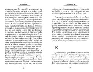 William James
agora apresentam. Por outro lado, se quiserem ver um
néscio absoluto numa investigação, deverão pegar al-
guém que não tenha nenhum interesse em seus resul-
tados: ele é o incapaz rematado, o indiscutível inep-
to. O investigadormais útil, por ser o observador mais
sensível, é sempre aquele cujo interesse por um lado
da questão é equilibrado por um receio igualmente
ansioso de estar enganado. A ciência organizou esse
receio numa técnica regular, seu chamado método de
verificação, e se apaixonou de tal forma por esse mé-
todo que seria mesmo possível dizer que deixou de
se preocupar com a verdade em si. Éapenas a verda-
de tecnicamente verificada que interessa a ela. A ver-
dade das verdades poderia vir numa forma meramente
afirmativa, e ela se negaria a tocá-la. Uma verdade
como essa, poderia repetir com Clifford, seria rouba-
da em desrespeito à sua obrigação para com a huma-
nidade. As paixões humanas, porém, são mais fortes
do que as regras técnicas·. "Le coeur a ses raisons",
como diz Pascal, "que la raíson ne conna1t pas" ["O
coração tem suas razões, que a razão desconhece"), e,
por mais indiferente que o juiz, o intelecto abstrato,
possa ser a tudo que esteja fora das puras regras do
jogo, os jogadores concretos que o suprem do mate-
rial a ser julgado geralmente estão, cada um deles,
apaixonados por alguma "hipótese viva" favorita pes-
soal. Vamos concordar, porém, que, não havendo
36
A Vontade de Crer
nenhuma opção forçosa, salvando-nos pelo menos de
ser iludidos, o intelecto crítico não-passional, sem
nenhuma hipótese favorita, deve ser nosso ideal.
Surge a próxima questão: não haverá, em algum
ponto, opções forçosas em nossas questões especula-
tivas, e podemos nós (como homens que podem es-
tar pelo menos tão interessados em obter a verdade
quanto em meramente evitar ser iludidos) sempre
esperar impunemente até que as evidências coercivas
cheguem? Parece improvável, a priori, que a verdade
deva estar tão bem ajustada a nossas necessidades e a
nossos poderes. Na grande hospedaria da natureza. os
bolos, a manteiga e o mel raramente saem tão bem e
deixam os pratos tão limpos. De fato, deveríamos olhá-
los com desconfiança científica se isso acontecesse.
liX
Questões morais apresentam-se imediatamente
como questões cuja solução não pode esperar poruma
prova sensível. Uma questão moral não é uma ques-
tão do que existe no plano sensível, mas do que é bom,
ou do que seria bom se existisse. A ciência pode nos
dizer o que existe, mas. para comparar os valores tan-
37
 