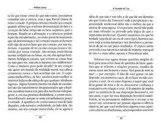 William James
to do que existe como do que não existe, precisamos
consultar não a ciência, mas o que Pascal chama de
nosso coração. Aprópria ciência consulta seu coração
quando afirma que a infinita determinação do fato e a
correção da falsa crença são os bens supremos para o
homem. Desafie-se a afirmação, e a ciência só poderá
repeti-la oracularmente, ou então prová-la mostrando
que tal determinação e tal correção trazem ao homem
todo tipo de outros bens que seu coração, por sua vez,
declara. A questão de ter ou não crenças morais é de-
cidida por nossa vontade. São nossas preferências
morais verdadeiras ou falsas, ou são elas apenas fenô-
menos biológicos casuais, que tornam as coisas boas
ou más para nós, mas em si mesmos são indiferentes?
Como o intelecto puro pode decidir? Se seu coração
não quiser um mundo de realidade moral, sua cabeça
certamente nunca o fará acreditar em um. O cepti-
cismo mefistofélico, de fato, satisfará muito melhor os
instintos lúdicos da cabeça do que qualquer idealismo
rigoroso. Alguns homens (mesmo na idade de estudan-
tes) são tão naturalmente desapaixonados que a hipó-
tese moralista nunca tem para eles nenhuma vida pun-
gente, e, em sua presença desdenhosa, o jovem mora-
lista inflamado sempre se sente estranhamente pouco
à vontade. Aaparência de conhecimento está do lado
daqueles, a de nazveté e credulidade, do lado dele. No
entanto, em seu coração inartículado, ele se agarra à
38
A Vontade de Crer
idéia de que não é um tolo, e de que há um domínio
em que (como diz Emerson) toda a perspicácia e su-
perioridade intelectual deles não é melhor do que a
astúcia de uma raposa. O cepticismo moral não pode
ser mais refutado ou provado pela lógica do que o
cepticismo intelectual. Quando insistimos em que há
verdade (seja ela de um ou de outro tipo), fazemos isso
com toda a nossa natureza e nos decidimos a perma-
necer de pé ou cair pelos resultados. O céptico adota
com toda a sua natureza a atitude de suspeita; mas qual
de nós é o mais sábio, apenas a Onisciência sabe.
Voltemo-nos agora dessas questões amplas do
bem para uma certa classe de questões de fatos, ques-
tões que se referem a relações pessoais, estados de
mente entre um homem e outro. Vocêgosta de mim ou
não? - por exemplo. O fato de você gostar ou não
depende, em inúmeros casos, de eu fazer ou não con-
cessões a você, de eu estar disposto a supor que você
deva gostar de mim e de eu demonstrar confiança e
expectativa em relação a você. A fé anterior de minha
parte na existência de sua disposição favorável é, em
tais casos, o que faz essa disposição favorável existir.
Porém, se eu permanecer indiferente e recusar a me
mover um centímetro até possuir alguma evidência
objetiva, até que você tenha feito alguma coisa capaz,
como dizem os absolutistas, ad.extorquendum a.ssensum
39
 