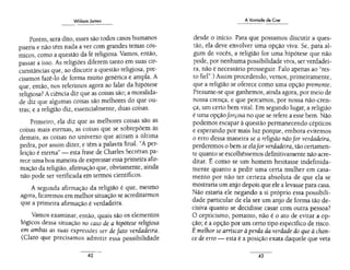 Williom Jomes
--···· - -
Porém, será dito, esses são todos casos humanos
pueris e não têm nada a ver com grandes tem~s có~
micos, como a questão da fé religiosa. Vamos, então,
passar a isso. As religiões diferem tanto em suas cir-
cunstâncias que, ao discutir a questão religiosa, pre-
cisamos fazê-lo de forma muito genérica e ampla. A
que, então, nos referimos agora ao falar da hipótese
religiosa? Aciência diz que as coisas são; a moralida-
de diz que algumas coisas são melhores do que ou-
tras; e a religião diz, essencialmente, duas coisas.
Primeiro, ela diz que as melhores coisas são as
coisas mais eternas, as coisas que se sobrepõem às
demais, as coisas no universo que atiram a última
pedra, por assim dizer, e têm a palavra final. "A per-
feição é eterna"- esta frase de Charles Secrétan pa-
re~e uma boa maneira de expressar essa primeira afir-
mação da religião, afirmação que, obviamente, ainda
não pode ser verificada em termos científicos.
A segunda afirmação da religião é que, mesmo
agora, ficaremos em melhor situação se acreditarmos
que a primeira afirmação é verdadeira.
Vamos examinar, então, quais são os elementos
lógicos dessa situação no caso de a hipótese religiosa
em ambas as suas expressões ser de fato verdadeira.
(Claro que precisamos admitir essa possibilidade
.42
A Vontade de Crer
desde o início. Para que possamos discutir a ques-
tão, ela deve envolver uma opção viva. Se, para al-
gum de vocês, a religião for uma hipótese que não
pode, por nenhuma possibilidade viva, ser verdadei-
ra, não é necessário prosseguir. Falo apenas ao "res-
to fiel".) Assim procedendo, vemos, primeiramente,
que a religião se oferece como uma opção premente.
Presume-se que ganhemos, ainda agora, por meio de
nossa crença, e que percamos, por nossa não-cren-
ça, um certo bem vital. Em segundo lugar, a religião
é uma opçãoforçosa no que se refere a esse bem. Não
podemos escapar à questão permanecendo cépticos
e esperando por mais luz porque, embora evitemos
o erro dessa maneira se a religião nãofor verdadeira,
perderemos o bem se elafor verdadeira, tão certamen-
te quanto se escolhêssemos definitivamente não acre-
ditar. É como se um homem hesitasse indefinida-
mente quanto a pedir uma certa mulher em casa-
mento por não ter certeza absoluta de que ela se
mostraria um anjo depois que ele a levasse para casa.
Não estaria ele negando a si próprio essa possibili-
dade particular de ela ser um anjo de forma tão de-
cisiva quanto se decidisse casar com outra pessoa?
O cepticismo, portanto, não é o ato de evitar a op-
ção; é a opção por um certo tipo específico de risco.
Emelhor se arriscar à perda da verdade do que à chan-
ce de erro - esta é a posição exata daquele que veta
..43
 