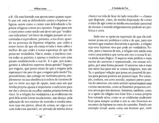 William James
a fé. Ele está fazendo sua aposta tanto quanto aque-
le que crê; está se defendendo contra a hipótese re-
ligiosa, assim como o crente está defendendo a hi-
pótese religiosa contra seu opositor. Pregar para nós
o cepticismo como sendo um dever até que "evidên-
cias suficientes" em favor da religião possam ser en-
contradas é equivalente, portanto, a nos dizer, quan-
do na presença da hipótese religiosa, que ceder a
nosso receio de que ela esteja errada é mais sábio e
melhor do que ceder à nossa esperança de que da
possa ser verdadeira. Não é, então, o intelecto con-
tra todas as paixões; é apenas o intelecto com uma
paixão estabelecendo a sua lei. E o que, por acaso,
garante a sabedoria suprema dessa paixão? Engano
por engano, que prova existe de que o engano pela
esperança é tão pior do que o engano pelo medo?Eu,
pessoalmente, não consigo ver nenhuma prova;sim-
plesmente recuso obediência à ordem do cientista de
que eu imite seu tipo de opção, num caso em que
minha própria aposta é importante o suficiente para
me dar o direito de escolher minha própria forma de
risco. Se a religião for verdadeira e as evidências em
prol dela ainda forem insuficientes, não desejo, pela
aplicação de seu extintor de incêndio à minha natu-
reza (que me parece, afinal de contas, ter algo a ver
com toda essa questão), ser privado de minha única
44
AVontade de Crer
chance na vida de ficar do lado vencedor - chance
que depende, claro, de minha disposição de correr
o risco de agir como se minha necessidade passional
de encarar o mundo religiosamente pudesse ser pro-
fética e certa.
Tudo isso se apóia na suposição de que ela real-
mente possa ser profética e certa e de que, para nós
mesmos que estamos discutindo a questão, a religião
seja uma hipótese viva que pode ser verdadeira. Po-
rém, para a maioria de nós, a religião tem ainda uma
outra característica que torna um veto à nossa fé ati-
va ainda mais ilógico. O aspecto mais perfeito e mais
eterno do universo é representado, em nossas reli-
giões, por uma forma pessoal. O universo não é mais
um mero Isso para nós se somos religiosos, mas um
Tu; e qualquer relação que possa ser possível de pes-
soa para pessoa poderia ser possível aqui. Por exem-
plo, embora, em certo sentido, sejamos partes passi-
vas do universo, em outro sentido apresentamos uma
curiosa autonomia, corno se fôssemos pequenos cen-
tros ativos por nós mesmos. Sentimos, também,como
se o apelo da religião nos fosse feito à nossa própria
boa vontade ativa, corno se as evidências pudessem
ficar para sempre ocultas a nós se não fôssemos ao
encontro da hipótese no meio do caminho.Dando um
exemplo trivial: assim como um homem que, num
45
 