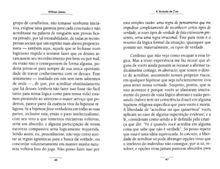 Williom James
grupo de cavalheiros, não tomasse nenhuma inicia-
tiva,exigisse uma garantia para cada concessão e não
acreditasse na palavra de ninguém sem provas fica-
ria privado, por tal intratabilidade, de todas as recom-
pensas sociais que um espírito mais abeno proporcio-
naria - também aqui, aquele que se fechasse num
logicismo ríspido e tentasse fazer que os deuses ar-
rancassem seu reconhecimento porbem ou por mal,
ou então não o conseguissem de forma alguma, po-
deria privar-se para sempre de sua única oportuni-
dade de travar conhecimento com os deuses. Esse
sentimento - instilado em nós sem nem sabermos
de onde-, de que, por acreditar obstinadamente
que há deuses (embora não fazer isso fosse tão fácil
tanto para nossa lógica como para nossa vida) esta-
mos prestando ao universo o maior serviço que po-
demos, parece parte da essência viva da hipótese re-
ligiosa. Se a hipótesefosseverdadeira em todas as suas
partes, inclusive esta, então o puro intelectualismo,
com seu veto a que tomemos iniciativas volitivas,
seria um absurdo; e alguma participação de nossa
natureza compassiva seria logicamente requerida.
Sendo assim, eu, pessoalmente, não vejo com~ acei-
tar as regras agnósticas para a busca da verdade, ou
concordar voluntariamente em manter minha natu-
reza volitiva fora do jogo. Não posso fazer isso por
46
A Vontade de Crer
esta simples razão: uma regra de pensamento que me
impedisse completamente de reconhecer certos tipos de
verdade, se esses tipos de verdadedeJato estivessem pre-
sentes, seria uma regra irracional. Este para mim é o
resumo da lógica formal da situação, quaisquer que
possam ser, materialmente, os tipos de verdade.
Confesso que não vejo como escapar a essa ló-
gica. Mas a triste experiência me faz recear que al-
güns de vocês ainda possam se recusar a afirmar ra-
dicalmente comigo, in abstracto, que temos o direi-
to de acreditar, assumindo nossos próprios riscos,
em qualquer hipótese que seja suficientemente viva
para atrair nossa vontade. Suspeito, porém, que se
isso acontece é porque vocês se afastaram inteira-
mente do ponto de vista lógico abstrato e estão pen-
sa.ndo (talvez sem ter consciência disso) em alguma
hipótese religiosa específica que para vocês é morta.
A liberdade de "acreditar no que quisermos" vocês
aplicam ao caso de alguma superstição evidente; e a
fé, consideram como sendo a fé definida pela crian-
ça que diz: "Fé é quando você acredita em alguma
coisa que sabe que não é verdade". Só posso repetir
que essa é uma idéia equivocada. In concreto, a liber-
dade de acreditar só pode abranger opções vivas que
o intelecto do indivíduo não consegue, por si só, re-
solver; e opções vivas jamais parecem absurdos para
47
 