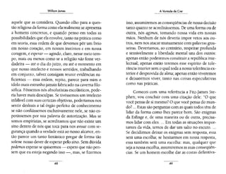 Wílliom James
- - -
aquele que as considera. Quando olho para a ques-
tão religiosa da forma como ela realmente se apresenta
a homens concretos, e quando penso em todas as
possibilidades que ela envolve, tanto na prática como
em teoria, essa ordem de que devemos pôr um freio
em nosso coração, em nossos instintos e em nossa
coragem, e esperar- agindo, claro, nesse meio tem-
po, mais ou menos como se a religião não fosse ver-
dadeira- até o dia do juízo, ou até o momento em
que nosso intelecto e nossos sentidos, trabalhando
em conjunto, talvez consigam reunir evidências su-
ficientes - essa ordem, repito, parece para mim o
ídolo mais estranho jamais fabricado na caverna filo-
sófica. Fôssemos nós absolutistas escolásticos, pode-
ria haver mais desculpas. Se tivéssemos um intelecto
infalível com suas certezas objetivas, poderíamos nos
sentir desleais a tal órgão perfeito de conhecimento
se não confiássemos exclusivamente nele, se não es-
perássemos por sua palavra de autorização. Mas se
somos empiristas, se acreditamos que não existe um
sino dentro de nós que toca para nos avisar com se-
gurança quando a verdade está ao nosso alcance, en-
tão parece um tanto fantástico pregar de forma tão
solene nosso dever de esperar pelo sino. Sem dúvida
podemos esperar se quisermos - espero que não pen-
sem que eu esteja negando isso -, mas, se fizermos
48
A Vontade de Crer
isso, assumiremos as conseqüências de nossa decisão
tanto quanto se acreditássemos. De uma forma ou de
outra, nós agimos, tomando nossa vida em nossas
mãos. Nenhum de nós deveria impor vetos aos ou-
tros, nem nos atacar mutuamente com palavras gros-
seiras. Deveríamos, ao contrário, respeitar profunda
e sensivelmente a liberdade mental uns dos outros:
apenas então poderemos constituir a república inte-
lectual; apenas então teremos esse espírito de tole-
rância interior sem o qual toda a nossa tolerância ex-
terior é desprovida de alma; apenas então viveremos
e deixaremos viver, tanto nas coisas especulativas
como nas práticas.
Comecei com uma referência a Fitz-james Ste-
phen; vou concluir com uma citação dele: "O que
você pensa de si mesmo? O que você pensa do mun-
do? ... Estas são perguntas com as quais todos têm de
lidar da forma como lhes parece bom. São enigmas
da Esfinge e, de uma maneira ou de outra, precisa-
mos lidar com eles.... Em todas as situações impor-
tantes da vida, temos de dar um salto no escuro....
Se decidirmos deixar os enigmas sem resposta, essa
será uma escolha; se hesitarmos em nossa resposta,
essa também será uma escolha: mas, qualquer que
seja a nossa escolha, assumiremos as suas conseqüên-
cias. Se um homem escolhe dar as costas definitiva-
49
 