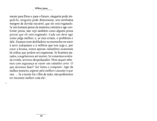 WilliomJomes
mente para Deus e para o futuro, ninguém pode im-
pedi-lo; ninguém pode demonstrar, sem nenhuma
margem de dúvida razoável, que ele está enganado.
Se um homem pensa da maneira contrária e age con-
forme pensa, não vejo também como alguém possa
provar que ele está enganado. Cada um deve agir
como julga melhor; e, se está errado, o problema é
dele. Estamos num desfiladeiro na montanha em meio
à neve rodopiante e à neblina que nos cega e, por
entre a bruma, temos apenas vislumbres ocasionais
de trilhas que podem ser enganosas. Se ficarmos pa-
rados, congelaremos até morrer. Se tomarmos a estra-
da errada, seremos despedaçados. Nem sequer sabe-
mos com segurança se existe um caminho certo. O
que devemos fazer? 'Ser fortes e corajosos.' Agir da
melhor maneira, esperar pelo melhor e assumir o que
vier.... Se a morte for o fim de tudo, não poderemos
ter encontro melhor com ela".
50
 
