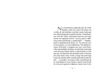 No recentemente publicado Life, de Leslie
Stephen, sobre seu irmão Fitz-james, há
o relato de um incidente ocorrido numa escola que
este último freqüentou quando menino. O professor,
um ceno Mr. Guest, costumava conversar com seus
alunos nos seguintes termos: "Gumey, qual é a dife-
rença entre justificação e santificação? - Stephen,
prove a onipotência de Deus!" etc. Em meio ao nos·
so livre-pensar e à nossa indiferença "harvardianos",
somos inclinados a imaginar que aqui, nesta boa e
velha universidade ortodoxa, as conversas continuam
a ser um pouco dessa ordem~ e, para mostrar a vocês
que nós, em Harvard, não perdemos todo o interesse
por esses temas vitais, trouxe comigo esta noite algo
como um sermão sobre ajustificação pela fé para ser
lido - ou melhor, um ensaio sobre a justificação da
fé, uma defesa do nosso direito a adotar uma atitude
de crença em questões religiosas,. mesmo que nosso
- -···-·-
7
 