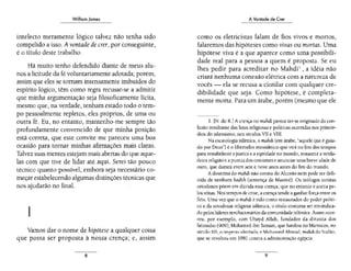 William James
intelecto meramente lógico talvez não tenha sido
compelido a isso. A vontade de crer, por conseguinte,
é o título deste trabalho.
Há muito tenho defendido diante de meus alu-
nos a licitude da fé voluntariamente adotada; porém,
assim que eles se tomam intensamente imbuídos do
espírito lógico, têm como regra recusar-se a admitir
que minha argumentação seja filosoficamente lícita,
mesmo que, na verdade, tenham estado todo o tem-
po pessoalmente repletos, eles próprios, de uma ou
outra fé. Eu, no entanto, mantenho-me sempre tão
profundamente convencido de que minha posição
está correta, que este convite me pareceu uma boa
ocasião para tornar minhas afirmações mais claras.
Talvez suas mentes estejam mais abenas do que aque-
las com que tive de lidar até aqui. Serei tão pouco
técnico quanto possível, embora seja necessário co-
meçar estabelecendo algumas distinções técnicas que
nos ajudarão no final.
11
Vamos dar o nome de hipótese a qualquer coisa
que possa ser proposta à nossa crença; e, assim
8
A Vontade de Crer
como os eletricistas falam de fios vivos e morros,
falaremos das hipóteses como vivas ou mortas. Uma
hipótese viva é a que aparece como uma possibili-
dade real para a pessoa a quem é proposta. Se eu
lhes pedir para acreditar no Mahdi1
, a idéia não
criará nenhuma conexão elétrica com a natureza de
vocês - ela se recusa a cintilar com qualquer cre-
dibilidade que seja. Como hipótese, é completa-
mente morta. Para um árabe, porém (mesmo que ele
l. [N. do R.] A crença no mahdiparece ter-se originado da con-
fusão resultante das lutas religiosas e políticas ocorridas nos primór-
dios do islamismo, nos séculos Vll e VIII.
Na escatologia islâmica, o mahdi (em árabe, "aquele que é guia-
do por Deus") é o libertador messiânico que v;rá no fim dos tempos
para restabelecer ajustiça e a eqüidade no mundo, restaur;:;r a verda-
deira religião e a purezados costumes e anunciar uma breve idade de
ouro, que durará entre sete e nove anos ames do fim do mundo.
A doutrina do mahdi não consta do Alcorão nem pode ser defi-
nida de nenhum hadith (sentença de Maomé). Os teólogos sunítas
onodoxos põem em dúvida essa crença, que no entanto é aceita pc-
los xiitas. Nos tempos de crise, a crença tende a ganhar força entre os
fiéis. Uma vez que o mahdi é lido como restaurador do poder políti-
co e da ortodoxia religiosa islâmica, o título costuma ser reivindica-
do peloslíderes revolucionários da comunidade islâmica. Assim ocor-
reu, por exemplo, com Ubayd Allah, fundador da dinastia dos
fatimidas (909); Mohamed ibn Tuman, que fundou no Marrocos, no
sér.ulo Xll , o imptrio almõaoa: e: Mohame.d Ahmad, mahdi do Sudão,
que se revoltou em 1881 contra a administração egípcia.
9
 