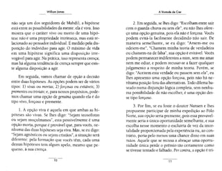 Williom Jomes
não seja um dos seguidores de Mahdi), a hipótese
está entre as possibilidades da mente: ela é viva. Isso
mostra que o caráter vivo ou morto de uma hipó-
tese não é uma propriedade intrínseca, mas está re-
lacionado ao pensador individual. É medido pela.dis-
posição do indivíduo para agir. O máximo de vida
em uma hipótese significa uma disposição irre-
vogável para agir. Na prática, isso representa crença;
mas há alguma tendência de crença sempre que exis-
te alguma disposição a agir.
Em seguida, vamos chamar de opção a decisão
entre duas hipóteses. As opções podem ser de vários
tipos: l) vivas ou mort.as; 2) forçosas ou evitáveis; 3)
prementes ou triviais; e, para nossos propósitos, pode-
mos chamar uma opção de genuína quando ela é do
tipo vivo, forçoso e premente.
1. A opção viva é aquela em que ambas as hi-
póteses são vivas. Se lhes digo: "Sejam teosofistas
ou sejam muçulmanos", esta possivelmente é uma
opção morta, porque é provável que, para vocês, ne-
nhuma das duas hipóteses seja viva. Mas, se eu digo:
"Sejam agnósticos ou sejam cristãos", a situação será
diferente: pela formação que vocês têm, cada uma
dessas hipóteses tem algum apelo, mesmo quepe-
queno, à sua crença.
10
A Vontade de Crer
2. Em seguida, se lhes digo: "Escolham entre sair
com o guarda-chuva ou sem ele", eu não lhes ofere-
ço uma opção genuína, pois ela não é forçosa. Vocês
podem evitá-la facilmente decidindo não sair. De
maneira semelhante, se eu digo: "Amem-me ou
odeiem-me", "Chamem minha teoria de verdadeira
ou chamem-na de falsa", sua opção é evitável. Vocês
podem permanecer indiferentes a mim, sem me amar
nem me odiar, e podem recusar-se a fazer qualquer
julgamento a respeito de minha teoria. ·Porém, se
digo: "Aceitem esta verdade ou passem sem ela", eu
lhes apresento uma opção forçosa, pois não há ne-
nhuma posição fora das alternativas. Todo dilema ba-
seado numa disjunção lógica completa, sem nenhu-
ma possibilidade de não escolher, é uma opção des-
se tipo forçoso.
3. Por fim, se eu fosse o doutor Nansen e lhes
propusesse participar de minha expedição ao Pólo
Norte, sua opção seria premente, pois essa provavel-
mente seria a única oportunidade semelhante, e sua
escolha nesse momento o excluiria de vez da imor-
talidade proporcionada pela experiência ou, ao con-
trário, poria pelo menos uma chance disso em suas
mãos. Aquele que se recusa a abraçar uma oportu-
nidade única perde o prêmio tão certamente como
se tivesse tentado e falhado. Per contra, a opção é tri-
11
 