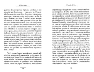 William Jomes
---
palavras são as seguintes: é preciso acreditar ou não
acreditar que Deus existe- o que você fará? Suara-
zão humana não pode dizer. Entre você e a natureza
das coisas está acontecendo um jogo que, no dia do
juízo, dará cara ou coroa. Pese quais seriam seus ga-
nhos e suas perdas se você apostasse tudo o que tem
na cara, ou na existência de Deus: se você ganhar
nesse caso, o prêmio será a beatitude eterna; se per-
der, não perderá absolutamente nada. Se houvesse
uma infinidade de chances e apenas uma para Deus
nessa aposta, ainda assim seria aconselhável apostar
tudo em Deus, pois, embora certamente você se ar-
riscasse a uma perda finita por esse procedimento,
qualquer perda finita é razoável, mesmo uma perda
certa é razoável, caso haja uma mínima possibilida-
de de ganho infinito. Vá em frente, então, e use água
benta, encomende missas; a crença virá e estupidi-
ficará seus escrúpulos - Cela vousfera croire et vous
abêtira. Por que não? No fim das contas, o que você
tem a perder?
Vocês provavelmente sentirão que, quando a fé
religiosa se expressa dessa maneira, na linguagem da
mesa de jogos, é sinal de que está reduzida a seus úl-
timos trunfos. Certamente a própria crença pessoal
de Pascal em missas e na água benta tinha razões bem
outras; e essa sua página famosa não passa de uma
A Vontade de Crer
argumentação dirigida aos outros, uma última bus-
ca desesperada de uma arma contra a inflexibilida-
de do coração descrente. Parece-nos que a fé em mis-
sas e água benta adotada intencionalmente após tal
cálculo mecânico seria desprovida da alma interior
da realidade da fé; e, se estivéssemos nós mesmos no
lugar da Divindade, provavelmente teríamJs um pra-
zer especial em excluir os crentes dessa espécie de sua
recompensa infinita. É evidente qm:, a menos que
haja alguma tendência preexistente ;1 acreditar em
missas e água benta, a opção oferecida à vontade por
Pascal não é uma opção viva. Certamente nenhum
turco jamais voltou-se para missas e água benta por
causa dessa argumentação; e mesmo para nós, pro-
testantes, esses meios de salvação parecem impossi-
bilidades tão previsíveis, que a lógica de Pascal, in-
vocada especificamente para eles, não nos comove.
Seria como se Mahdí nos escrevesse dizendo: "Sou
o Esperado que Deus criou em seu resplendor. Se-
reis infinitamente felizes se professardes vossa féem
mim; caso contrário, sereis excluídos da luz do sol.
Pesai, portanto, vosso ganho infinito, se eu for genuí-
no, em comparação com vosso sacrifício finito, se eu
não for!" Sua lógica seria a mesma de Pascal; no en-
tanto, ele a usaria em vão conosco, pois a hipótese
que ele nos oferece é morta. Não há em nós nenhu-
ma tendência a agir com base nela.
15
 