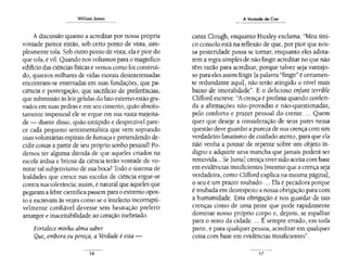 Wi!liom Jomes
A discussão quanto a acreditar por nossa própria
vontade parece então, sob certo ponto de vista, sim-
plesmente tola. Sob outro ponto de vista, ela é pior do
que tola, é vil. Quando nos voltamos para o magnífico
edifício das ciências físicas e vemos como foi construí-
do, quantos milhares de vidas morais desinteressadas
encontram-se enterradas em suas fundações, que pa-
ciência e postergação, que sacrifício de preferências,
que submissão às leis gélidas do fato externo estão gra-
vados em suas pedras e em seu cimento, quão absolu-
tamente impessoal ele se ergue em sua vasta majesta-
de- diante disso, quão estúpido e desprezível pare-
ce cada pequeno sentimentalista que vem soprando
suas voluntárias espirais de fumaça e pretendendo de-
cidir coisas a partir de seu próprio sonho pessoal! Po-
demos ter alguma dúvida de que aqueles criados na
escola árdua e briosa da ciência terão vontade de vo-
mitar tal subjetivismo de sua boca? Todo o sistema de
lealdades que cresce nas escolas de ciência ergue-se
contra sua tolerância; assim, é natural que aqueles que
pegaram a febre científica passem para o extremo opos-
to e escrevam às vezes como se o intelecto inconupti-
velmente confiável devesse sem hesitação preferir
amargor e inaceitabilidade ao coração inebriado.
Fortalece minha alma saber
Que, embora eu pereça, a Verdade é esta-
16
A Vontade de Crer
canta Clough, enquanto Huxley exclama: "Meu úni-
co consolo está na reflexão de que, por pior que nos-
sa posteridade possa se tornar, enquanto eles adota-
rem a regra simples de não fingir acreditar no que não
têm razão para acreditar, porque talvez seja vantajo-
so para eles assim fingir [a palavra "fingir" é cenamen-
te redundante aqui], não terão atingido o nível mais
baixo de imoralidade". E o delicioso enfant tenible
Clifford escreve: "A crença é profana quando conferi-
da a afirmações não-provadas e não-questionadas,
pelo conforto e prazer pessoal do crente.... Quem
quer que deseje a consideração de seus pares nessa
questão deve guardar a pureza de sua crença com um
verdadeiro fanaúsmo de cuidado atento, para que ela
não venha a pousar de repente sobre um objeto in-
digno e adquirir uma mancha que jamais poderá ser
removida... Se [uma} crença tiver sido aceita com base
em evidências insuficientes [mesmo que a crença seja
verdadeira, como Clifford explica na mesma página],
o seu é um prazer roubado.... Ela é pecadora porque
é roubada em desrespeito a nossa obrigação para com
a humanidade. Essa obrigação é nos guardar de tais
crenças como de uma peste que pode rapidamente
dominar nosso próprio corpo e, depois, se espalhar
para o resto da cidade.... É sempre errado, em toda
pane, e para qualquer pessoa, acreditar em qualquer
coisa com base em evidências insuficientes".
17
 