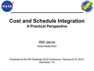Cost and Schedule Integration
               A Practical Perspective



                          Will Jarvis
                         NASA PA&E/IPAO




Presented at the PM Challenge 2010 Conference, February 9-10, 2010,
                           Galvelston, TX
 