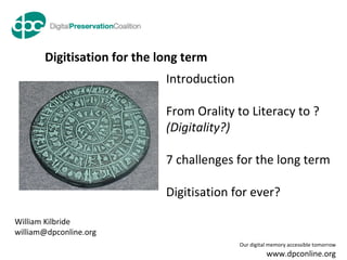 Digitisation for the long term William Kilbride [email_address] Introduction From Orality to Literacy to ?  (Digitality?) 7 challenges for the long term Digitisation for ever? 