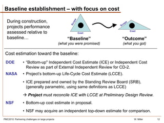 Baseline establishment – with focus on cost

   During construction,
   projects performance
                                                                                  Cost
   assessed relative to                                       Cost

   baseline…                                            “Baseline”            “Outcome”
                                                   (what you were promised)   (what you got)

 Cost estimation toward the baseline:
 DOE              • “Bottom-up" Independent Cost Estimate (ICE) or Independent Cost
                    Review as part of External Independent Review for CD-2.
 NASA             • Project’s bottom-up Life-Cycle Cost Estimate (LCCE).
                  • ICE prepared and owned by the Standing Review Board (SRB),
                    (generally parametric, using same definitions as LCCE)
                   Project must reconcile ICE with LCCE at Preliminary Design Review.
 NSF              • Bottom-up cost estimate in proposal.
                  • NSF may acquire an independent top-down estimate for comparison.
PMC2010: Partnering challenges on large projects                                     W. Miller   12
 