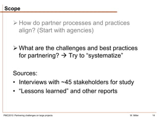 Scope

          How do partner processes and practices
           align? (Start with agencies)

          What are the challenges and best practices
           for partnering?  Try to “systematize”

         Sources:
         • Interviews with ~45 stakeholders for study
         • “Lessons learned” and other reports


PMC2010: Partnering challenges on large projects    W. Miller   14
 