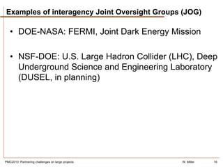 Examples of interagency Joint Oversight Groups (JOG)

   • DOE-NASA: FERMI, Joint Dark Energy Mission

   • NSF-DOE: U.S. Large Hadron Collider (LHC), Deep
     Underground Science and Engineering Laboratory
     (DUSEL, in planning)




PMC2010: Partnering challenges on large projects   W. Miller   16
 