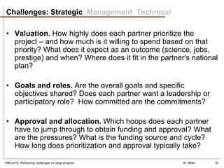 Challenges: Strategic Management Technical

• Valuation. How highly does each partner prioritize the
  project – and how much is it willing to spend based on that
  priority? What does it expect as an outcome (science, jobs,
  prestige) and when? Where does it fit in the partner's national
  plan?

• Goals and roles. Are the overall goals and specific
  objectives shared? Does each partner want a leadership or
  participatory role? How committed are the commitments?

• Approval and allocation. Which hoops does each partner
  have to jump through to obtain funding and approval? What
  are the pressures? What is the funding source and cycle?
  How long does prioritization and approval typically take?

PMC2010: Partnering challenges on large projects      W. Miller   18
 