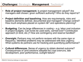 Challenges: Strategic Management Technical

• Role of project management. Is project management valued? Are
  managers well chosen, given sufficient authority? Who do they report to?

• Project definition and baselining. How are requirements, risks and
  baseline elements defined, documented and managed? Change control?
  How much emphasis placed on system I&T and operations planning?

• Budgeting. Can be large differences in costing – e.g. labor cost inclusion
  in project budgets. Can funds be used early, carried-over? Contribution
  approach (in kind, etc.)? How are contingency and reserve handled?

• Oversight. Partners may not perform reviews with the same rigor or
  frequency. Identified problems may be addressed with less urgency.
  What systems do partners use for tracking and quantifying performance?

• Cultural differences. Sense of urgency to obtain desired outcome?
  Consequences of (and solutions adopted for) cost overruns, late
  development, poor performance, outright failure?


PMC2010: Partnering challenges on large projects               W. Miller   19
 