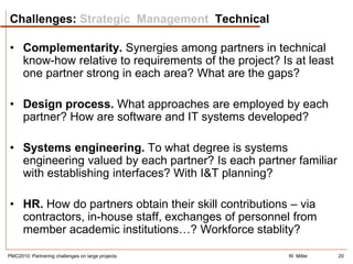 Challenges: Strategic Management Technical

• Complementarity. Synergies among partners in technical
  know-how relative to requirements of the project? Is at least
  one partner strong in each area? What are the gaps?

• Design process. What approaches are employed by each
  partner? How are software and IT systems developed?

• Systems engineering. To what degree is systems
  engineering valued by each partner? Is each partner familiar
  with establishing interfaces? With I&T planning?

• HR. How do partners obtain their skill contributions – via
  contractors, in-house staff, exchanges of personnel from
  member academic institutions…? Workforce stablity?

PMC2010: Partnering challenges on large projects      W. Miller   20
 