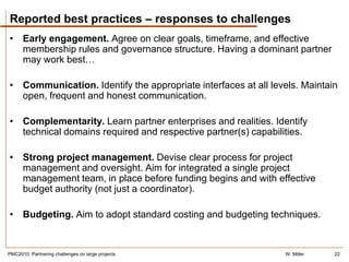 Reported best practices – responses to challenges
• Early engagement. Agree on clear goals, timeframe, and effective
  membership rules and governance structure. Having a dominant partner
  may work best…

• Communication. Identify the appropriate interfaces at all levels. Maintain
  open, frequent and honest communication.

• Complementarity. Learn partner enterprises and realities. Identify
  technical domains required and respective partner(s) capabilities.

• Strong project management. Devise clear process for project
  management and oversight. Aim for integrated a single project
  management team, in place before funding begins and with effective
  budget authority (not just a coordinator).

• Budgeting. Aim to adopt standard costing and budgeting techniques.


PMC2010: Partnering challenges on large projects               W. Miller   22
 