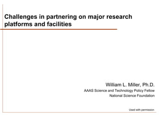 Challenges in partnering on major research
platforms and facilities




                                      William L. Miller, Ph.D.
                          AAAS Science and Technology Policy Fellow
                                        National Science Foundation


                                                    Used with permission
 