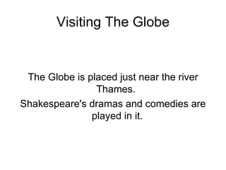 Visiting The Globe The Globe is placed just near the river Thames.  Shakespeare's dramas and comedies are played in it. 