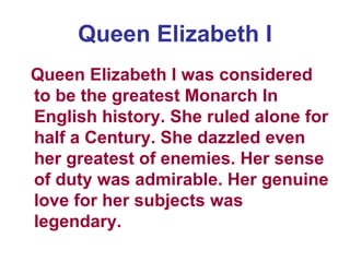Queen Elizabeth I Queen Elizabeth I was considered to be the greatest Monarch In English history. She ruled alone for half a Century. She dazzled even her greatest of enemies. Her sense of duty was admirable. Her genuine love for her subjects was legendary. 