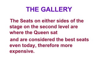 THE GALLERY The Seats on either sides of the stage on the second level are where the Queen sat and are considered the best seats even today, therefore more expensive. 