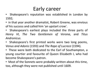 Early career Shakespeare's reputation was established in London by 1592;  in that year another dramatist, Robert Greene, was envious of his success and called him 'an upstart crow'.  Shakespeare's earliest plays included the three parts of  Henry VI ,  The Two Gentlemen of Verona , and  Titus Andronicus .  Shakespeare's first printed works were two long poems,  Venus and Adonis  (1593) and  The Rape of Lucrece  (1594).  These were both dedicated to the Earl of Southampton, a young courtier and favourite of Queen Elizabeth I, who had become Shakespeare's patron.  Most of the Sonnets were probably written about this time, too, although they were not published until 1609.  