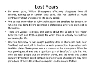 Lost Years For seven years, William Shakespeare effectively disappears from all records, turning up in London circa 1592. This has sparked as much controversy about Shakepeare's life as any period.  We do not know when or why Shakespeare left Stratford for London, or what he was doing before becoming a professional actor and dramatist in the capital. There are various traditions and stories about the so-called 'lost years' between 1585 and 1592, a period for which there is virtually no evidence concerning his life.  One tale tells how he was caught poaching deer in Charlecote Park, near Stratford, and went off to London to avoid prosecution. A plausible early tradition claims Shakespeare was a schoolmaster for some years. When he was growing up, drama was a significant part of Stratford's social life. Not only did local people put on amateur shows, but the town was visited regularly by London-based companies of actors and Shakespeare may have joined one of them. He probably arrived in London around 1586/7.  