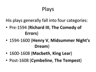 Plays His plays generally fall into four categories:  Pre-1594 ( Richard III ,  The Comedy of  Errors )  1594-1600 ( Henry V ,  Midsummer Night's  Dream )  1600-1608 ( Macbeth ,  King Lear )  Post-1608 ( Cymbeline ,  The Tempest )  