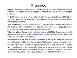 Success Greene's bombast notwithstanding, Shakespeare must have shown considerable promise. Shakespeare's success is apparent when studied against other playwrights of this age.  By 1594, he was not only acting and writing for the Lord Chamberlain's Men (called the King's Men after the ascension of James I in 1603), but was a managing partner in the operation as well.  With Will Kempe, a master comedian, and Richard Burbage, a leading tragic actor of the day, the Lord Chamberlain's Men became a favorite London troupe, patronized by royalty and made popular by the theatre-going public.  When the plague forced theatre closings in the mid-1590s, Shakespeare and his company made plans for the  Globe Theatre  in the Bankside district, which was across the river from London proper. His company was the most successful in London in his day. He had plays published and sold in octavo editions, or "penny-copies" to the more literate of his audiences.  It is noted that never before had a playwright enjoyed sufficient acclaim to see his works published and sold as popular literature in the midst of his career. While Shakespeare could not be accounted wealthy, by London standards, his success allowed him to purchase New House and retire in comfort to Stratford in 1611. 