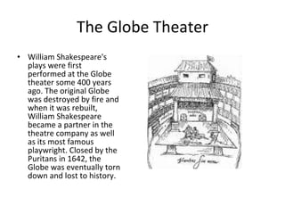 The Globe Theater William Shakespeare's plays were first performed at the Globe theater some 400 years ago. The original Globe was destroyed by fire and when it was rebuilt, William Shakespeare became a partner in the theatre company as well as its most famous playwright. Closed by the Puritans in 1642, the Globe was eventually torn down and lost to history. 
