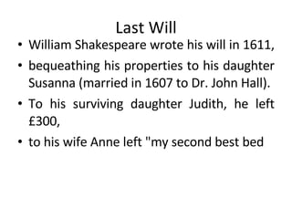 Last Will William Shakespeare wrote his will in 1611,  bequeathing his properties to his daughter Susanna (married in 1607 to Dr. John Hall).  To his surviving daughter Judith, he left £300,  to his wife Anne left "my second best bed 