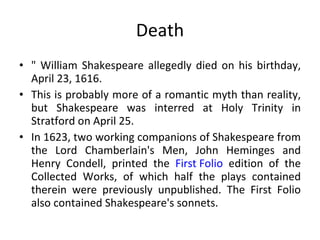 Death " William Shakespeare allegedly died on his birthday, April 23, 1616.  This is probably more of a romantic myth than reality, but Shakespeare was interred at Holy Trinity in Stratford on April 25.  In 1623, two working companions of Shakespeare from the Lord Chamberlain's Men, John Heminges and Henry Condell, printed the  First Folio  edition of the Collected Works, of which half the plays contained therein were previously unpublished. The First Folio also contained Shakespeare's sonnets. 