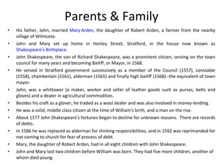 Parents & Family His father, John, married  Mary Arden , the daughter of Robert Arden, a farmer from the nearby village of Wilmcote.  John and Mary set up home in Henley Street, Stratford, in the house now known as  Shakespeare's Birthplace .  John Shakespeare, the son of Richard Shakespeare, was a prominent citizen, serving on the town council for many years and becoming Bailiff, or Mayor, in 1568.  He served in Stratford government successively as a member of the Council (1557), constable (1558), chamberlain (1561), alderman (1565) and finally high bailiff (1568)--the equivalent of town mayor.   John, was a whittawer (a maker, worker and seller of leather goods such as purses, belts and gloves) and a dealer in agricultural commodities.  Besides his craft as a glover, he traded as a wool dealer and was also involved in money-lending.  He was a solid, middle class citizen at the time of William's birth, and a man on the rise.  About 1577 John Shakespeare's fortunes began to decline for unknown reasons.  There are records of debts.   In 1586 he was replaced as alderman for shirking responsibilities, and in 1592 was reprimanded for not coming to church for fear of process of debt. Mary, the daughter of Robert Arden, had in all eight children with John Shakespeare.   John and Mary lost two children before William was born. They had five more children, another of whom died young.  