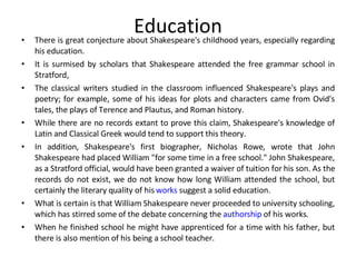 Education There is great conjecture about Shakespeare's childhood years, especially regarding his education.  It is surmised by scholars that Shakespeare attended the free grammar school in Stratford,  The classical writers studied in the classroom influenced Shakespeare's plays and poetry; for example, some of his ideas for plots and characters came from Ovid's tales, the plays of Terence and Plautus, and Roman history.  While there are no records extant to prove this claim, Shakespeare's knowledge of Latin and Classical Greek would tend to support this theory.  In addition, Shakespeare's first biographer, Nicholas Rowe, wrote that John Shakespeare had placed William "for some time in a free school." John Shakespeare, as a Stratford official, would have been granted a waiver of tuition for his son. As the records do not exist, we do not know how long William attended the school, but certainly the literary quality of his  works  suggest a solid education.  What is certain is that William Shakespeare never proceeded to university schooling, which has stirred some of the debate concerning the  authorship  of his works. When he finished school he might have apprenticed for a time with his father, but there is also mention of his being a school teacher.  