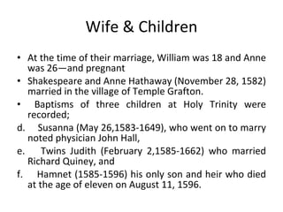 Wife & Children At the time of their marriage, William was 18 and Anne was 26—and pregnant Shakespeare and Anne Hathaway (November 28, 1582) married in the village of Temple Grafton. Baptisms of three children at Holy Trinity were recorded;  Susanna (May 26,1583-1649), who went on to marry noted physician John Hall,  Twins Judith (February 2,1585-1662) who married Richard Quiney, and  Hamnet (1585-1596) his only son and heir who died at the age of eleven on August 11, 1596. 